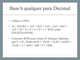 Base b qualquer para Decimal
• Utilizar o TFN;
• Ex.: 1011012 = 1x25
+ 0x24
+ 1x23
+ 1x22
+ 0x21
+
1x20
= 32 + 0 + 8 + 4 + 0 + 1 = 4510, então
(1011012)2=(4510)10
• Converter 4F5H para a base 10 .Solução: Sabemos
que F16=1510. Então:4x162
+ 15x161
+ 5x160
= 4x256 +
15x16 + 5 = 1024 + 240 + 5 = 126910
 