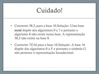 Cuidado!
• Converter 38,38 para a base 10.Solução: Uma base
octal dispõe dos algarismos 0 a 7 e portanto o
algarismo 8 não existe nessa base. A representação
38,3 não existe na base 8.
• Converter 7G16 para a base 10.Solução: A base 16
dispõe dos algarismos 0 a F e portanto o símbolo G
não pertence à representação hexadecimal.
 