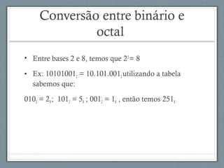Conversão entre binário e
octal
• Entre bases 2 e 8, temos que 23
= 8
• Ex: 101010012 = 10.101.0012utilizando a tabela
sabemos que:
0102 = 28; 1012 = 58 ; 0012 = 18 , então temos 2518
 