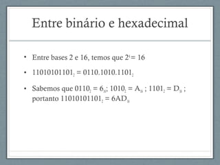 • Entre bases 2 e 16, temos que 24
= 16
• 110101011012 = 0110.1010.11012 
• Sabemos que 01102 = 616; 10102 = A16 ; 11012 = D16 ;
portanto 110101011012 = 6AD16
Entre binário e hexadecimal
 