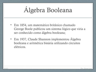 Álgebra Booleana
• Em 1854, um matemático britânico chamado
George Boole publicou um sistema lógico que viria a
ser conhecido como álgebra booleana;
• Em 1937, Claude Shannon implementou Álgebra
booleana e aritmética binária utilizando circuitos
elétricos.
04/05/11 Prof. Emanoel Lopes
 