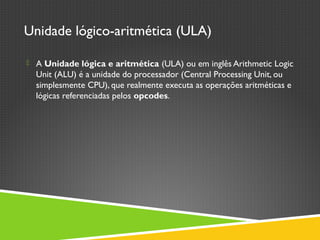 Unidade lógico-aritmética (ULA)
 A Unidade lógica e aritmética (ULA) ou em inglês Arithmetic Logic
Unit (ALU) é a unidade do processador (Central Processing Unit, ou
simplesmente CPU), que realmente executa as operações aritméticas e
lógicas referenciadas pelos opcodes. 
 