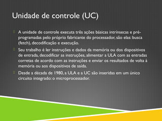 Unidade de controle (UC)
 A unidade de controle executa três ações básicas intrínsecas e pré-
programadas pelo próprio fabricante do processador, são elas: busca
(fetch), decodificação e execução.
 Seu trabalho é ler instruções e dados da memória ou dos dispositivos
de entrada, decodificar as instruções, alimentar a ULA com as entradas
corretas de acordo com as instruções e enviar os resultados de volta à
memória ou aos dispositivos de saída.
 Desde a década de 1980, a ULA e a UC são inseridas em um único
circuito integrado: o microprocessador.
 
