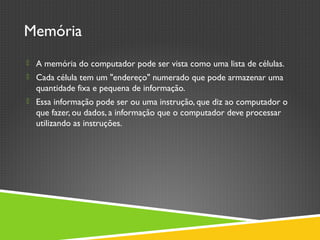Memória
 A memória do computador pode ser vista como uma lista de células.
 Cada célula tem um "endereço" numerado que pode armazenar uma
quantidade fixa e pequena de informação.
 Essa informação pode ser ou uma instrução, que diz ao computador o
que fazer, ou dados, a informação que o computador deve processar
utilizando as instruções.
 
