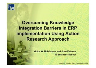 Overcoming Knowledge
 Integration Barriers in ERP
implementation Using Action
     Research Approach

       Víctor W. Bohórquez and José Esteves
                         IE Business School


                            AMCIS 2009 – San Francisco, USA
 