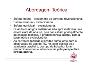 Abordagem Teórica
•  Esfera federal - predomínio da corrente revolucionária.
•  Esfera estadual - evolucionária
•  Esfera municipal - evolucionária.
•  Quando os artigos analisados não apresentavam uma
   esfera clara de análise, pois consistiam principalmente
   de ensaios teóricos, a predominância ocorreu com a
   base teórica evolucionária.
•  As correntes teóricas utilizadas como lente para a
   observação do uso de TIC no setor público pela
   academia brasileira, por tipo de trabalho, foram
   predominantemente influenciadas pela perspectiva
   evolucionária.
 