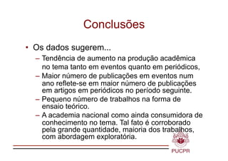Conclusões
•  Os dados sugerem...
  – Tendência de aumento na produção acadêmica
    no tema tanto em eventos quanto em periódicos,
  – Maior número de publicações em eventos num
    ano reflete-se em maior número de publicações
    em artigos em periódicos no período seguinte.
  – Pequeno número de trabalhos na forma de
    ensaio teórico.
  – A academia nacional como ainda consumidora de
    conhecimento no tema. Tal fato é corroborado
    pela grande quantidade, maioria dos trabalhos,
    com abordagem exploratória.
 