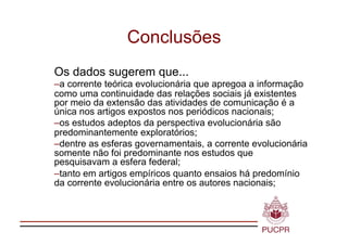 Conclusões
Os dados sugerem que...
–  corrente teórica evolucionária que apregoa a informação
 a
como uma continuidade das relações sociais já existentes
por meio da extensão das atividades de comunicação é a
única nos artigos expostos nos periódicos nacionais;
–  s estudos adeptos da perspectiva evolucionária são
 o
predominantemente exploratórios;
–  entre as esferas governamentais, a corrente evolucionária
 d
somente não foi predominante nos estudos que
pesquisavam a esfera federal;
– anto em artigos empíricos quanto ensaios há predomínio
 t
da corrente evolucionária entre os autores nacionais;
 