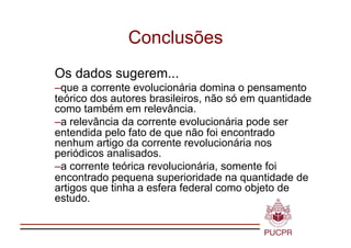 Conclusões
Os dados sugerem...
–  ue a corrente evolucionária domina o pensamento
  q
teórico dos autores brasileiros, não só em quantidade
como também em relevância.
–  relevância da corrente evolucionária pode ser
  a
entendida pelo fato de que não foi encontrado
nenhum artigo da corrente revolucionária nos
periódicos analisados.
–  corrente teórica revolucionária, somente foi
  a
encontrado pequena superioridade na quantidade de
artigos que tinha a esfera federal como objeto de
estudo.
 