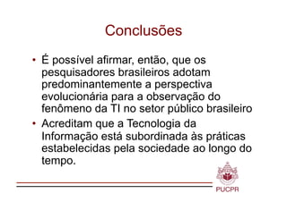 Conclusões
•  É possível afirmar, então, que os
   pesquisadores brasileiros adotam
   predominantemente a perspectiva
   evolucionária para a observação do
   fenômeno da TI no setor público brasileiro
•  Acreditam que a Tecnologia da
   Informação está subordinada às práticas
   estabelecidas pela sociedade ao longo do
   tempo.
 