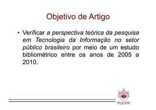 Objetivo de Artigo
•  Verificar a perspectiva teórica da pesquisa
   em Tecnologia da Informação no setor
   público brasileiro por meio de um estudo
   bibliométrico entre os anos de 2005 a
   2010.
 