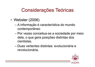Considerações Teóricas
•  Webster (2006)
  – A informação é característica do mundo
    contemporâneo
  – Por vezes conceitua-se a sociedade por meio
    dela, o que gera posições distintas dos
    cientistas.
  – Duas vertentes distintas: evolucionária e
    revolucionária.
 