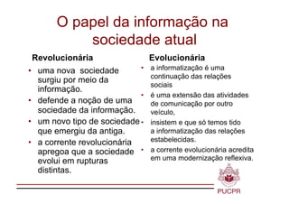 O papel da informação na
           sociedade atual
Revolucionária                    Evolucionária
•  uma nova sociedade        •    a informatização é uma
                                  continuação das relações
   surgiu por meio da
                                  sociais
   informação.
                             •    é uma extensão das atividades
•  defende a noção de uma         de comunicação por outro
   sociedade da informação.       veículo,
•  um novo tipo de sociedade •    insistem e que só temos tido
   que emergiu da antiga.         a informatização das relações
•  a corrente revolucionária      estabelecidas.
   apregoa que a sociedade •      a corrente evolucionária acredita
   evolui em rupturas             em uma modernização reflexiva.
   distintas.
 