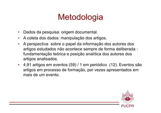 Metodologia
•  Dados da pesquisa: origem documental.
•  A coleta dos dados: manipulação dos artigos.
•  A perspectiva sobre o papel da informação dos autores dos
   artigos estudados não acontece sempre de forma deliberada :
   fundamentação teórica e posição analítica dos autores dos
   artigos analisados.
•  4,91 artigos em eventos (59) / 1 em periódico (12). Eventos são
   artigos em processo de formação, por vezes apresentados em
   mais de um evento.
 
