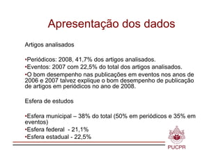 Apresentação dos dados
Artigos analisados

•  eriódicos: 2008, 41,7% dos artigos analisados.
 P
•  ventos: 2007 com 22,5% do total dos artigos analisados.
 E
•  bom desempenho nas publicações em eventos nos anos de
 O
2006 e 2007 talvez explique o bom desempenho de publicação
de artigos em periódicos no ano de 2008.

Esfera de estudos

•  sfera municipal – 38% do total (50% em periódicos e 35% em
 E
eventos)
•  sfera federal - 21,1%
 E
•  sfera estadual - 22,5%
 E
 