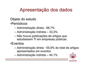 Apresentação dos dados
Objeto do estudo
•  eriódicos
 P
  – Administração direta - 66,7%
  – Administração indireta – 33,3%
  – Não houve publicações de artigos que
    estudassem TI em empresas públicas.
•  ventos
 E
  – Administração direta - 55,9% do total de artigos
    apresentados em eventos
  – Administração indireta – 44,1%
 