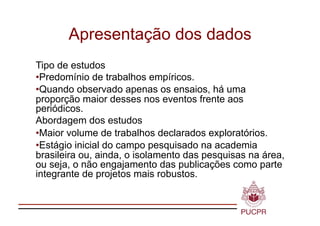 Apresentação dos dados
Tipo de estudos
•  redomínio de trabalhos empíricos.
 P
•  uando observado apenas os ensaios, há uma
 Q
proporção maior desses nos eventos frente aos
periódicos.
Abordagem dos estudos
•  aior volume de trabalhos declarados exploratórios.
 M
•  stágio inicial do campo pesquisado na academia
 E
brasileira ou, ainda, o isolamento das pesquisas na área,
ou seja, o não engajamento das publicações como parte
integrante de projetos mais robustos.
 