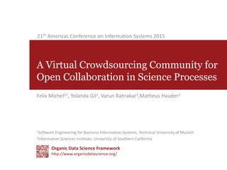 A Virtual Crowdsourcing Community for
Open Collaboration in Science Processes
1Software Engineering for Business Information Systems, Technical University of Munich
2Information Sciences Institute, University of Southern California
Felix Michel12, Yolanda Gil2, Varun Ratnakar2,Matheus Hauder1
21th Americas Conference on Information Systems 2015
Organic Data Science Framework
http://www.organicdatascience.org/
 
