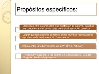 Propósitos específicos:
-Identifica entre los productos que existen en su entorno, aquellos
que puede consumir como parte de una alimentación correcta.
-Lograr que tanto padres de familia como alumnos reconozcan la
importancia de la alimentación balanceada.
-Implementar una herramienta de la WEB 2.0, “el blog”.
-Presentar y capacitar a los padres de familia sobre el uso del
blog y el objetivo del proyecto.
 
