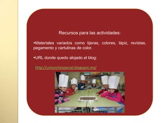 Recursos para las actividades:
Materiales variados como tijeras, colores, lápiz, revistas,
pegamento y cartulinas de color.
URL donde quedo alojado el blog:
http://unlunchespecial.blogspot.mx/
 
