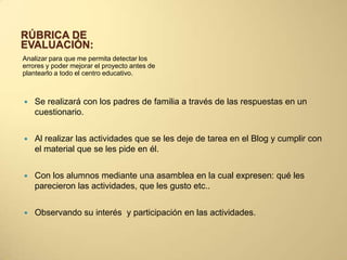 RÚBRICA DE
EVALUACIÓN:
Analizar para que me permita detectar los
errores y poder mejorar el proyecto antes de
plantearlo a todo el centro educativo.
 Se realizará con los padres de familia a través de las respuestas en un
cuestionario.
 Al realizar las actividades que se les deje de tarea en el Blog y cumplir con
el material que se les pide en él.
 Con los alumnos mediante una asamblea en la cual expresen: qué les
parecieron las actividades, que les gusto etc..
 Observando su interés y participación en las actividades.
 