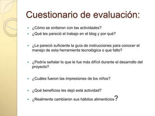Cuestionario de evaluación:
 ¿Cómo se sintieron con las actividades?
 ¿Qué les pareció el trabajo en el blog y por qué?
 ¿Le pareció suficiente la guía de instrucciones para conocer el
manejo de esta herramienta tecnológica o que falto?
 ¿Podría señalar lo que le fue más difícil durante el desarrollo del
proyecto?
 ¿Cuáles fueron las impresiones de los niños?
 ¿Qué beneficios les dejó está actividad?
 ¿Realmente cambiaron sus hábitos alimenticios?
 