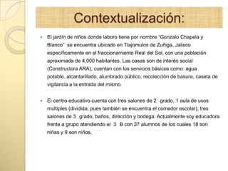 Contextualización:
 El jardín de niños donde laboro tiene por nombre “Gonzalo Chapela y
Blanco” se encuentra ubicado en Tlajomulco de Zuñiga, Jalisco
específicamente en el fraccionamiento Real del Sol, con una población
aproximada de 4,000 habitantes. Las casas son de interés social
(Constructora ARA), cuentan con los servicios básicos como: agua
potable, alcantarillado, alumbrado público, recolección de basura, caseta de
vigilancia a la entrada del mismo.
 El centro educativo cuenta con tres salones de 2 grado, 1 aula de usos
múltiples (dividida, pues también se encuentra el comedor escolar), tres
salones de 3 grado, baños, dirección y bodega. Actualmente soy educadora
frente a grupo atendiendo el 3 B con 27 alumnos de los cuales 18 son
niñas y 9 son niños.
 