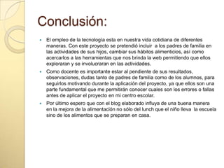 Conclusión:
 El empleo de la tecnología esta en nuestra vida cotidiana de diferentes
maneras. Con este proyecto se pretendió incluir a los padres de familia en
las actividades de sus hijos, cambiar sus hábitos alimenticios, así como
acercarlos a las herramientas que nos brinda la web permitiendo que ellos
exploraran y se involucraran en las actividades.
 Como docente es importante estar al pendiente de sus resultados,
observaciones, dudas tanto de padres de familia como de los alumnos, para
seguirlos motivando durante la aplicación del proyecto, ya que ellos son una
parte fundamental que me permitirán conocer cuales son los errores o fallas
antes de aplicar el proyecto en mi centro escolar.
 Por último espero que con el blog elaborado influya de una buena manera
en la mejora de la alimentación no sólo del lunch que el niño lleva la escuela
sino de los alimentos que se preparan en casa.
 
