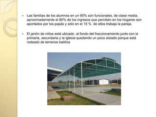  Las familias de los alumnos en un 90% son funcionales, de clase media,
aproximadamente el 80% de los ingresos que perciben en los hogares son
aportados por los papás y sólo en el 15 % de ellos trabaja la pareja.
 El jardín de niños está ubicado al fondo del fraccionamiento junto con la
primaria, secundaria y la iglesia quedando un poco aislado porque está
rodeado de terrenos baldíos
 