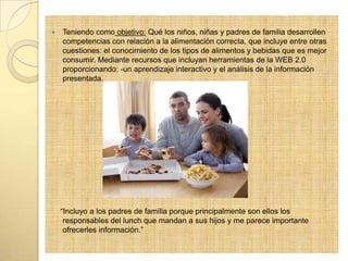  Teniendo como objetivo: Qué los niños, niñas y padres de familia desarrollen
competencias con relación a la alimentación correcta, que incluye entre otras
cuestiones: el conocimiento de los tipos de alimentos y bebidas que es mejor
consumir. Mediante recursos que incluyan herramientas de la WEB 2.0
proporcionando: -un aprendizaje interactivo y el análisis de la información
presentada.
“Incluyo a los padres de familia porque principalmente son ellos los
responsables del lunch que mandan a sus hijos y me parece importante
ofrecerles información.”
 