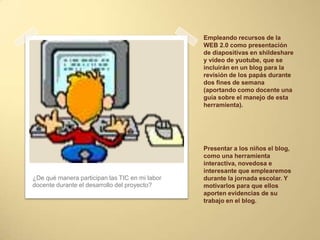 Empleando recursos de la
WEB 2.0 como presentación
de diapositivas en shildeshare
y vídeo de yuotube, que se
incluirán en un blog para la
revisión de los papás durante
dos fines de semana
(aportando como docente una
guía sobre el manejo de esta
herramienta).
¿De qué manera participan las TIC en mi labor
docente durante el desarrollo del proyecto?
Presentar a los niños el blog,
como una herramienta
interactiva, novedosa e
interesante que emplearemos
durante la jornada escolar. Y
motivarlos para que ellos
aporten evidencias de su
trabajo en el blog.
 