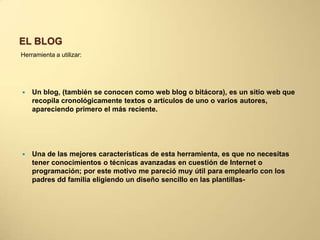 EL BLOG
Herramienta a utilizar:
 Un blog, (también se conocen como web blog o bitácora), es un sitio web que
recopila cronológicamente textos o artículos de uno o varios autores,
apareciendo primero el más reciente.
 Una de las mejores características de esta herramienta, es que no necesitas
tener conocimientos o técnicas avanzadas en cuestión de Internet o
programación; por este motivo me pareció muy útil para emplearlo con los
padres dd familia eligiendo un diseño sencillo en las plantillas-
 