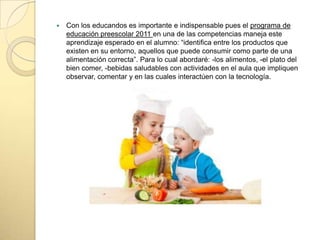  Con los educandos es importante e indispensable pues el programa de
educación preescolar 2011 en una de las competencias maneja este
aprendizaje esperado en el alumno: “identifica entre los productos que
existen en su entorno, aquellos que puede consumir como parte de una
alimentación correcta”. Para lo cual abordaré: -los alimentos, -el plato del
bien comer, -bebidas saludables con actividades en el aula que impliquen
observar, comentar y en las cuales interactúen con la tecnología.
 