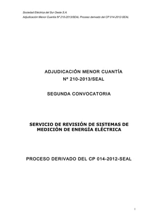 Sociedad Eléctrica del Sur Oeste S.A.
Adjudicación Menor Cuantía Nº 210-2013/SEAL Proceso derivado del CP 014-2012-SEAL
ADJUDICACIÓN MENOR CUANTÍA
Nº 210-2013/SEAL
SEGUNDA CONVOCATORIA
SERVICIO DE REVISIÓN DE SISTEMAS DE
MEDICIÓN DE ENERGÍA ELÉCTRICA
PROCESO DERIVADO DEL CP 014-2012-SEAL
1
 
