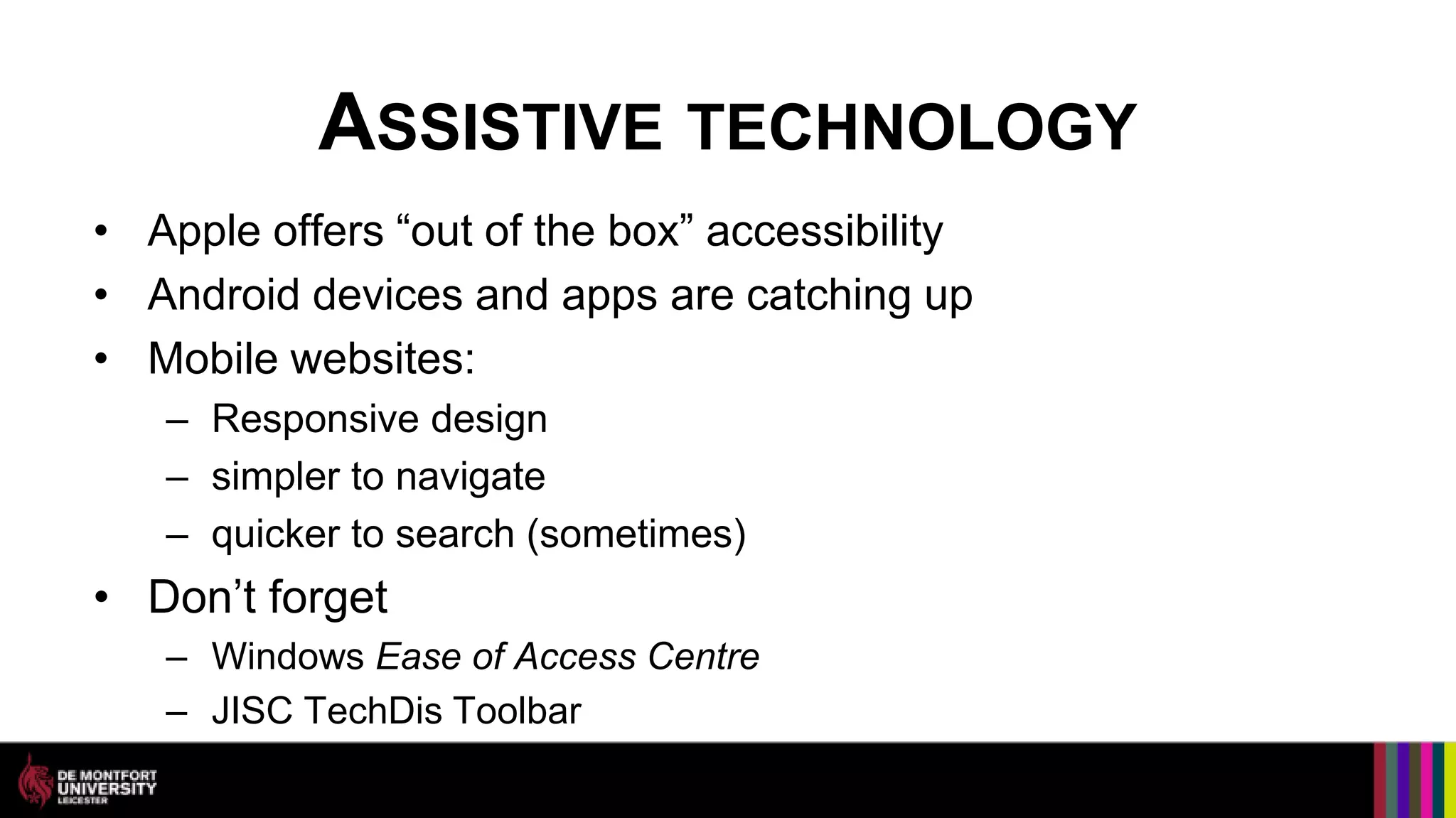 ASSISTIVE TECHNOLOGY
• Apple offers “out of the box” accessibility
• Android devices and apps are catching up
• Mobile websites:
   – Responsive design
   – simpler to navigate
   – quicker to search (sometimes)
• Don’t forget
   – Windows Ease of Access Centre
   – JISC TechDis Toolbar
 