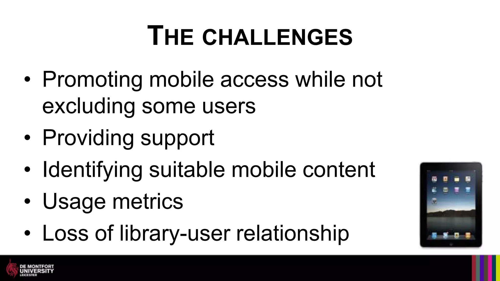 THE CHALLENGES
• Promoting mobile access while not
  excluding some users
• Providing support
• Identifying suitable mobile content
• Usage metrics
• Loss of library-user relationship
 