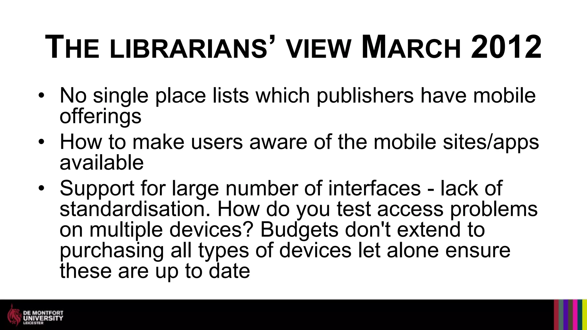THE LIBRARIANS’ VIEW MARCH 2012
• No single place lists which publishers have mobile
  offerings
• How to make users aware of the mobile sites/apps
  available
• Support for large number of interfaces - lack of
  standardisation. How do you test access problems
  on multiple devices? Budgets don't extend to
  purchasing all types of devices let alone ensure
  these are up to date
 