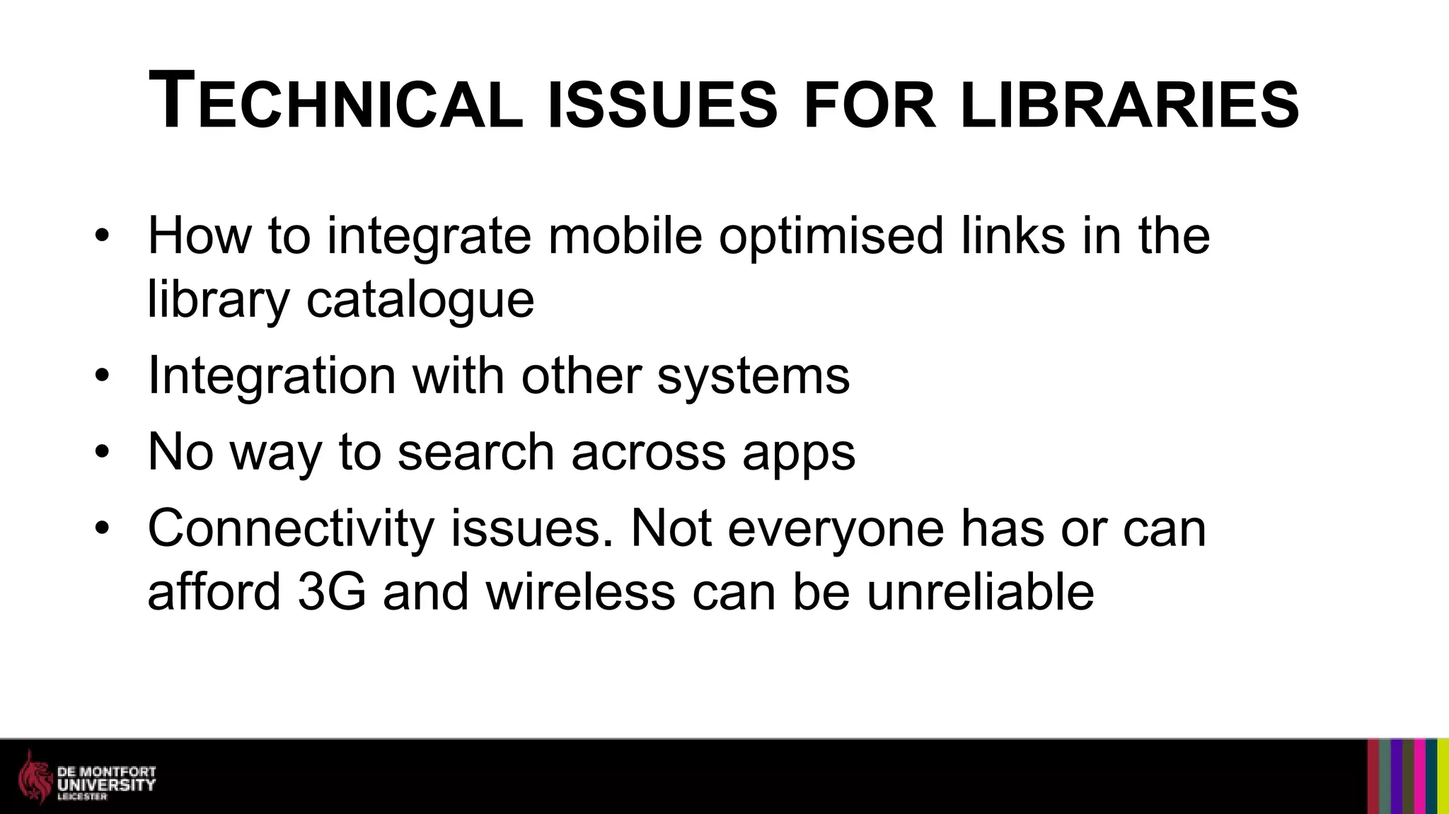 TECHNICAL ISSUES FOR LIBRARIES
• How to integrate mobile optimised links in the
  library catalogue
• Integration with other systems
• No way to search across apps
• Connectivity issues. Not everyone has or can
  afford 3G and wireless can be unreliable
 