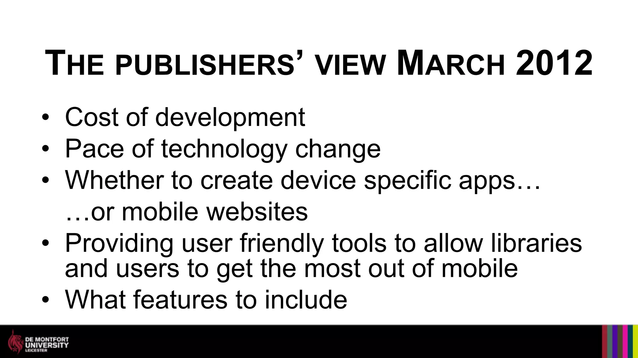 THE PUBLISHERS’ VIEW MARCH 2012
• Cost of development
• Pace of technology change
• Whether to create device specific apps…
  …or mobile websites
• Providing user friendly tools to allow libraries
  and users to get the most out of mobile
• What features to include
 