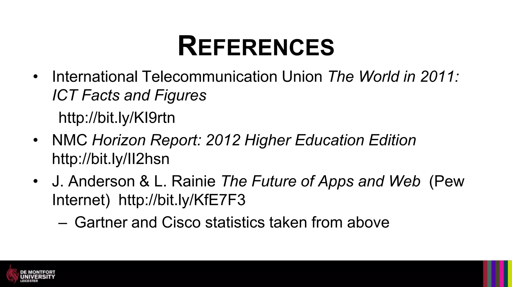 REFERENCES
• International Telecommunication Union The World in 2011:
  ICT Facts and Figures
   http://bit.ly/KI9rtn
• NMC Horizon Report: 2012 Higher Education Edition
  http://bit.ly/II2hsn
• J. Anderson & L. Rainie The Future of Apps and Web (Pew
  Internet) http://bit.ly/KfE7F3
   – Gartner and Cisco statistics taken from above
 