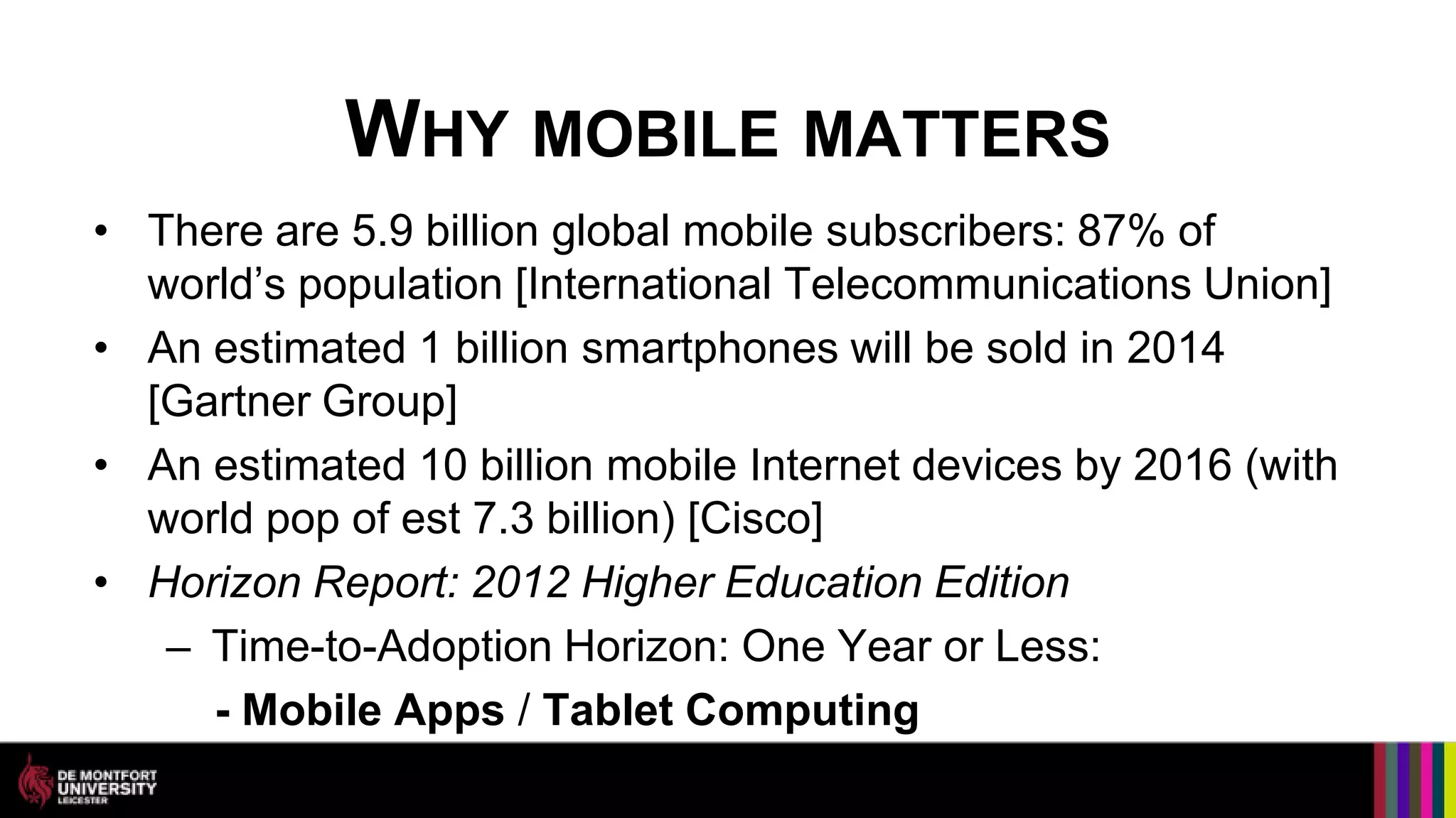 WHY MOBILE MATTERS
• There are 5.9 billion global mobile subscribers: 87% of
  world’s population [International Telecommunications Union]
• An estimated 1 billion smartphones will be sold in 2014
  [Gartner Group]
• An estimated 10 billion mobile Internet devices by 2016 (with
  world pop of est 7.3 billion) [Cisco]
• Horizon Report: 2012 Higher Education Edition
   – Time-to-Adoption Horizon: One Year or Less:
     - Mobile Apps / Tablet Computing
 