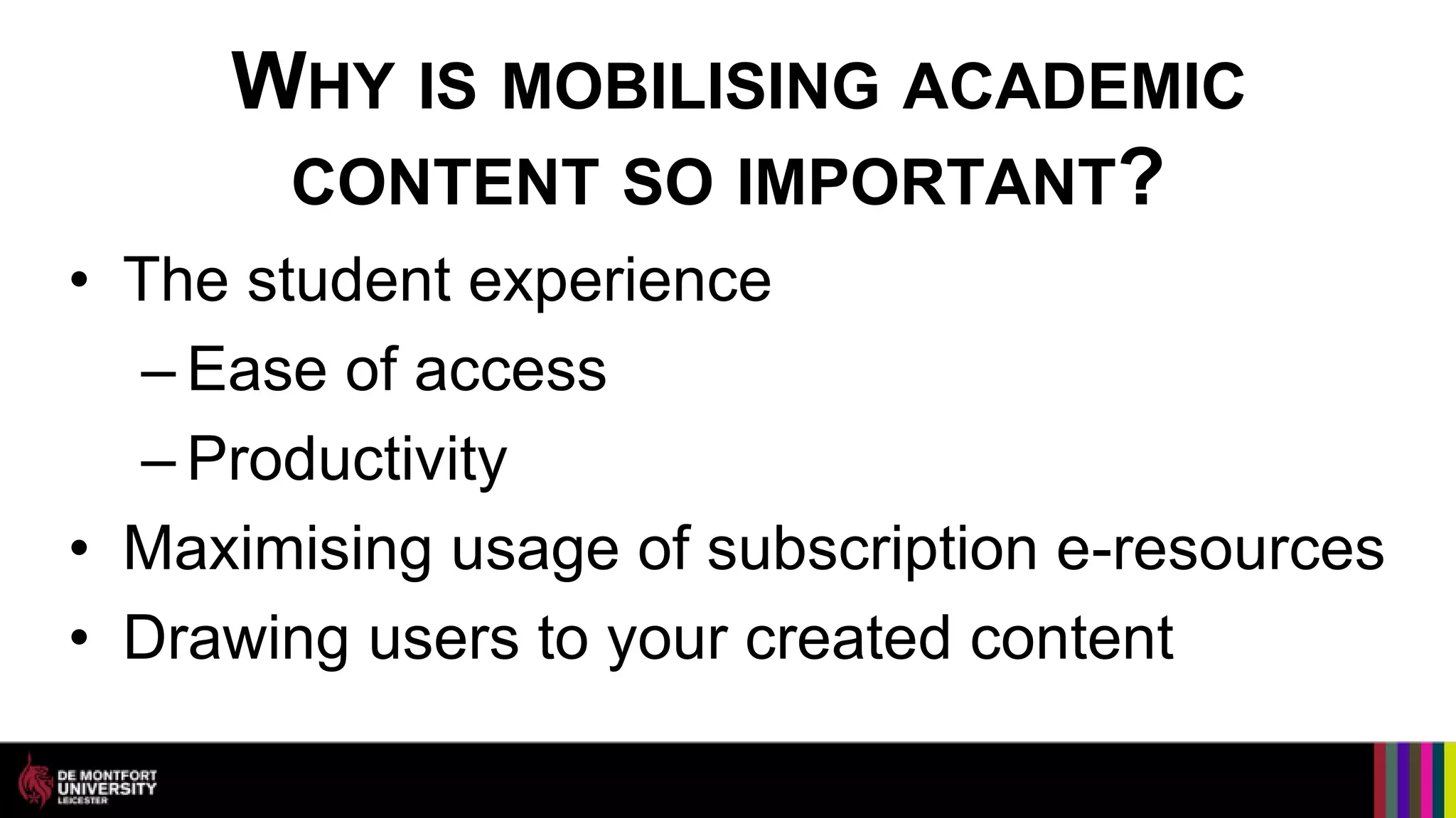 WHY IS MOBILISING ACADEMIC
      CONTENT SO IMPORTANT?
• The student experience
  – Ease of access
  – Productivity
• Maximising usage of subscription e-resources
• Drawing users to your created content
 