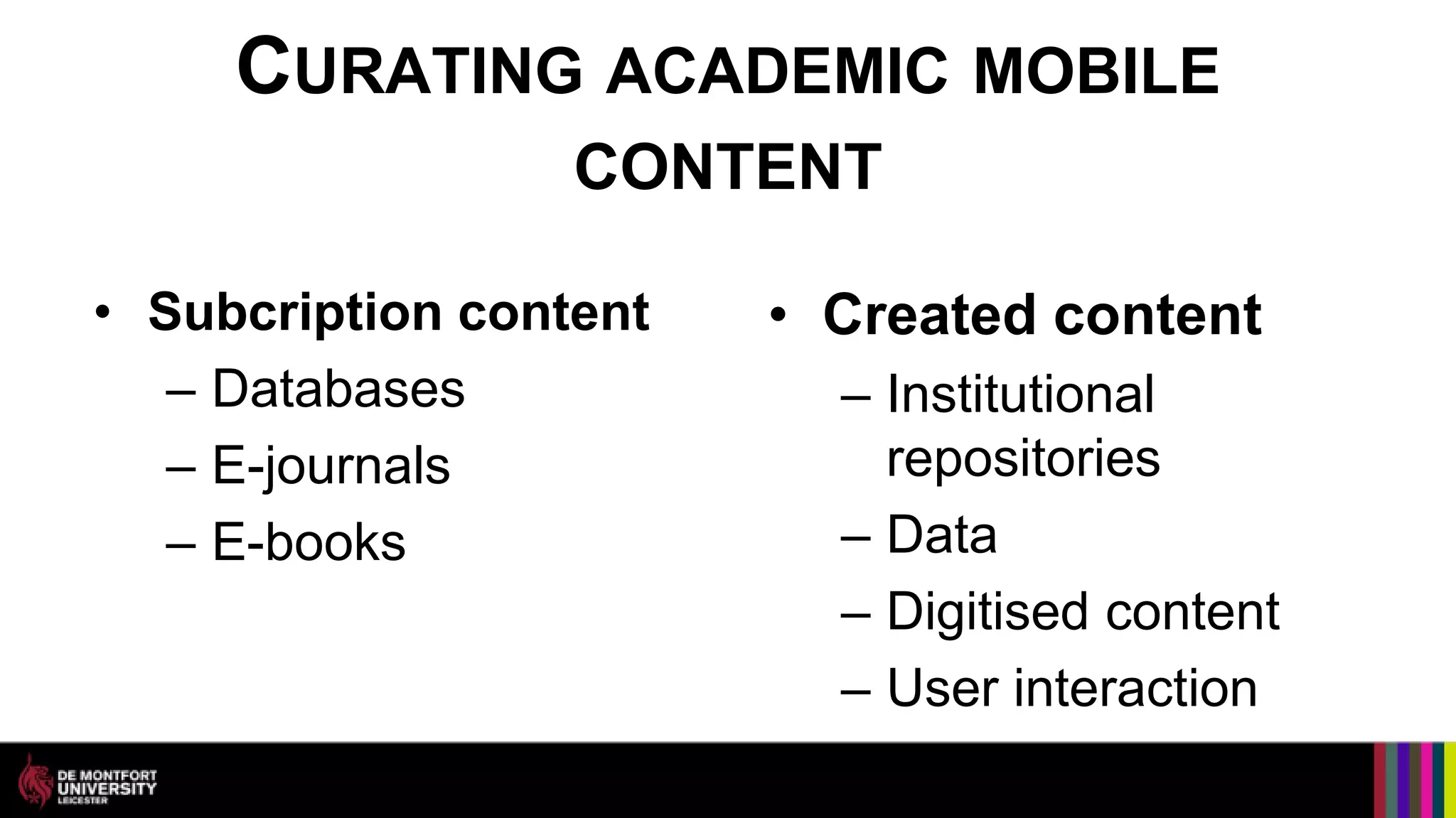 CURATING ACADEMIC MOBILE
                  CONTENT

• Subcription content   • Created content
   – Databases            – Institutional
   – E-journals             repositories
   – E-books              – Data
                          – Digitised content
                          – User interaction
 