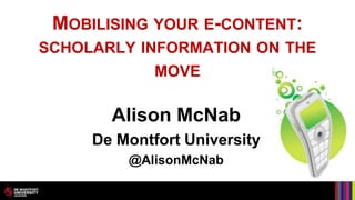 MOBILISING YOUR E-CONTENT:
SCHOLARLY INFORMATION ON THE
             MOVE

       Alison McNab
     De Montfort University
         @AlisonMcNab
 