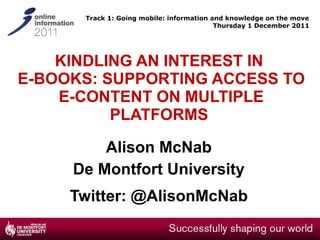 KINDLING AN INTEREST IN  E-BOOKS: SUPPORTING ACCESS TO E-CONTENT ON MULTIPLE PLATFORMS  Alison McNab De Montfort University Twitter: @AlisonMcNab Track 1: Going mobile: information and knowledge on the move Thursday 1 December 2011 