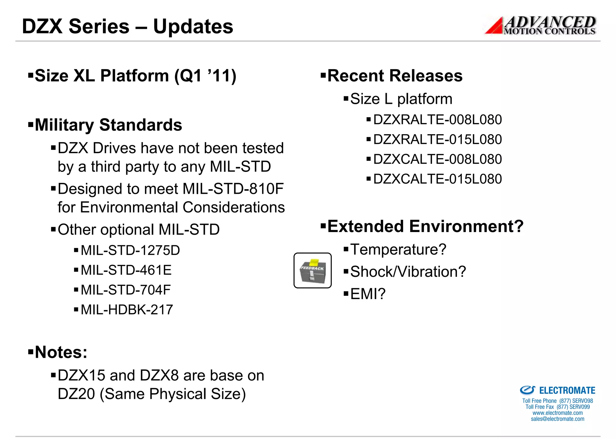 DZX Series – Updates

 Size XL Platform (Q1 ’11)            Recent Releases
                                        Size L platform
 Military Standards                        DZXRALTE-008L080
                                           DZXRALTE-015L080
   DZX Drives have not been tested
                                           DZXCALTE-008L080
   by a third party to any MIL-STD
                                           DZXCALTE-015L080
   Designed to meet MIL-STD-810F
   for Environmental Considerations
   Other optional MIL-STD             Extended Environment?
      MIL-STD-1275D                     Temperature?
      MIL-STD-461E                      Shock/Vibration?
      MIL-STD-704F                      EMI?
      MIL-HDBK-217


 Notes:
   DZX15 and DZX8 are base on                              Sold & Serviced By:


                                                                                 ELECTROMATE
   DZ20 (Same Physical Size)                                              Toll Free Phone (877) SERVO98
                                                                           Toll Free Fax (877) SERV099
                                                                                www.electromate.com
                                                                               sales@electromate.com
 