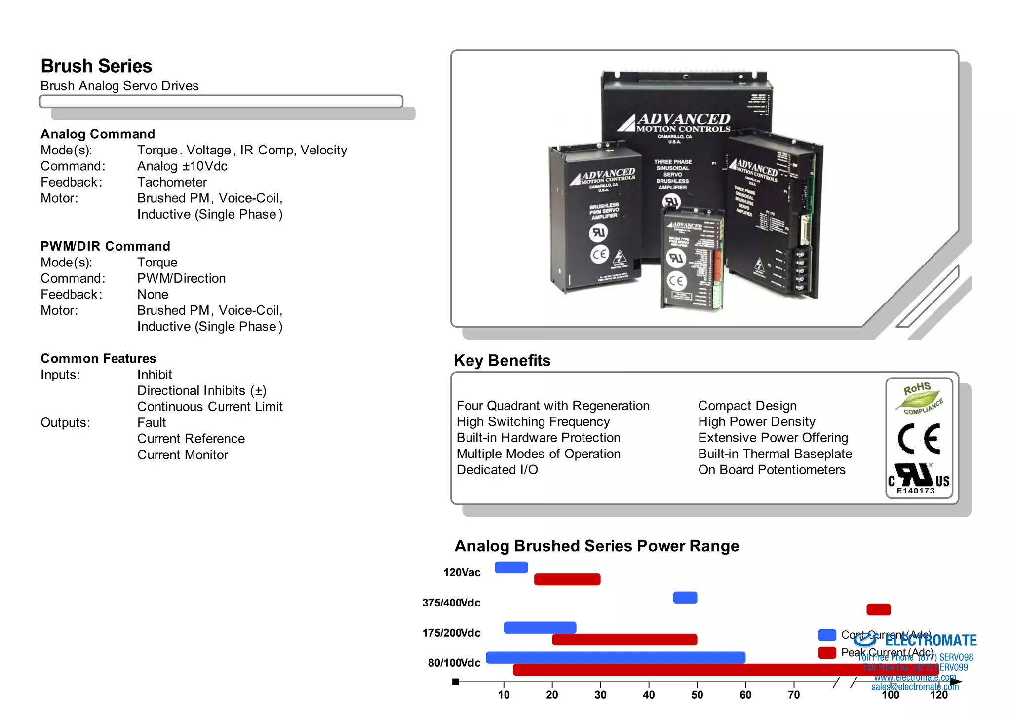 Analog Brush Overview
Brush Series
Brush Analog Servo Drives


Analog Command
Mode(s):    Torque . Voltage , IR Comp, Velocity
Command:    Analog ±10Vdc
Feedback :  Tachometer
Motor:      Brushed PM, Voice-Coil,
            Inductive (Single Phase )

PWM/DIR Command
Mode(s):   Torque
Command:   PWM/Direction
Feedback : None
Motor:     Brushed PM, Voice-Coil,
           Inductive (Single Phase )

Common Features                                         Key Benefits
Inputs:     Inhibit
            Directional Inhibits (±)
            Continuous Current Limit                    Four Quadrant with Regeneration    Compact Design
Outputs:    Fault                                       High Switching Frequency           High Power Density
            Current Reference                           Built-in Hardware Protection       Extensive Power Offering
            Current Monitor                             Multiple Modes of Operation        Built-in Thermal Baseplate
                                                        Dedicated I/O                      On Board Potentiometers




                                                        Analog Brushed Series Power Range
                                                      120Vac

                                                   375/400Vdc
                                                                                                               Sold & Serviced By:

                                                   175/200Vdc
                                                                                                                                     ELECTROMATE
                                                                                                                         Cont Current (Adc)
                                                                                                                         Peak Current (Adc) SERVO98
                                                                                                                            Toll Free Phone (877)
                                                    80/100Vdc                                                                   Toll Free Fax (877) SERV099
                                                                                                                                   www.electromate.com
                                                                                                                                  sales@electromate.com
                                                                10    20      30     40   50     60       70             /           100         120
 