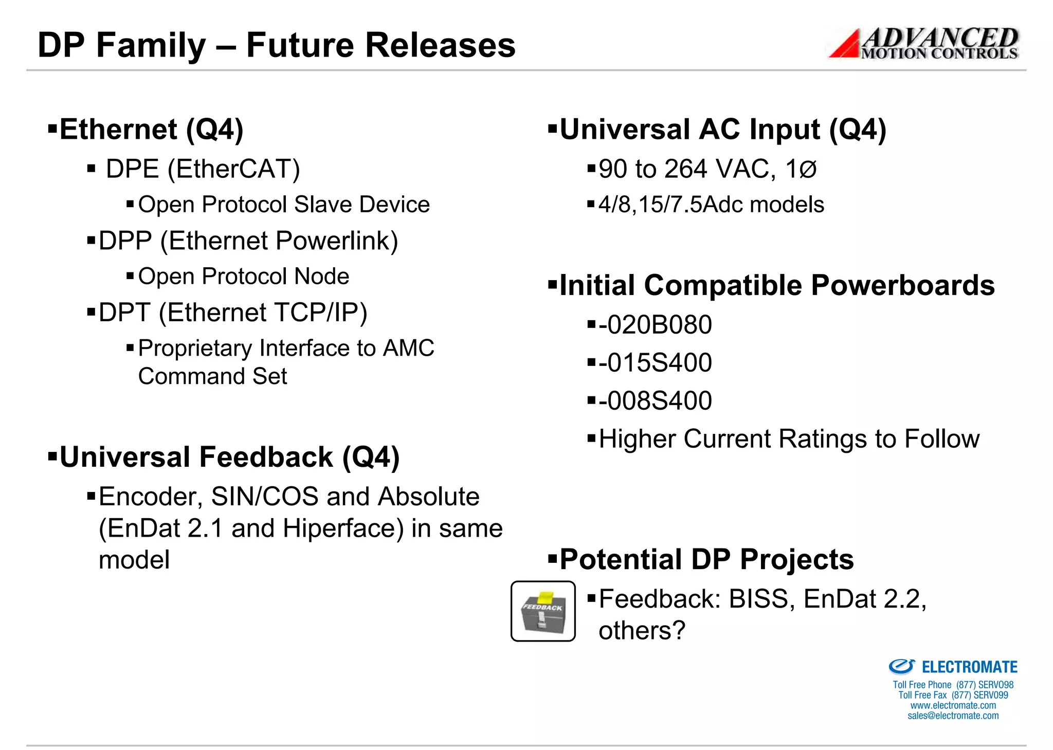 DP Family – Future Releases

 Ethernet (Q4)                         Universal AC Input (Q4)
    DPE (EtherCAT)                       90 to 264 VAC, 1Ø
      Open Protocol Slave Device         4/8,15/7.5Adc models
   DPP (Ethernet Powerlink)
      Open Protocol Node               Initial Compatible Powerboards
   DPT (Ethernet TCP/IP)                 -020B080
      Proprietary Interface to AMC
      Command Set
                                         -015S400
                                         -008S400
                                         Higher Current Ratings to Follow
 Universal Feedback (Q4)
   Encoder, SIN/COS and Absolute
   (EnDat 2.1 and Hiperface) in same
   model                               Potential DP Projects
                                         Feedback: BISS, EnDat 2.2,
                                         others?                Sold & Serviced By:


                                                                                      ELECTROMATE
                                                                               Toll Free Phone (877) SERVO98
                                                                                Toll Free Fax (877) SERV099
                                                                                     www.electromate.com
                                                                                    sales@electromate.com
 