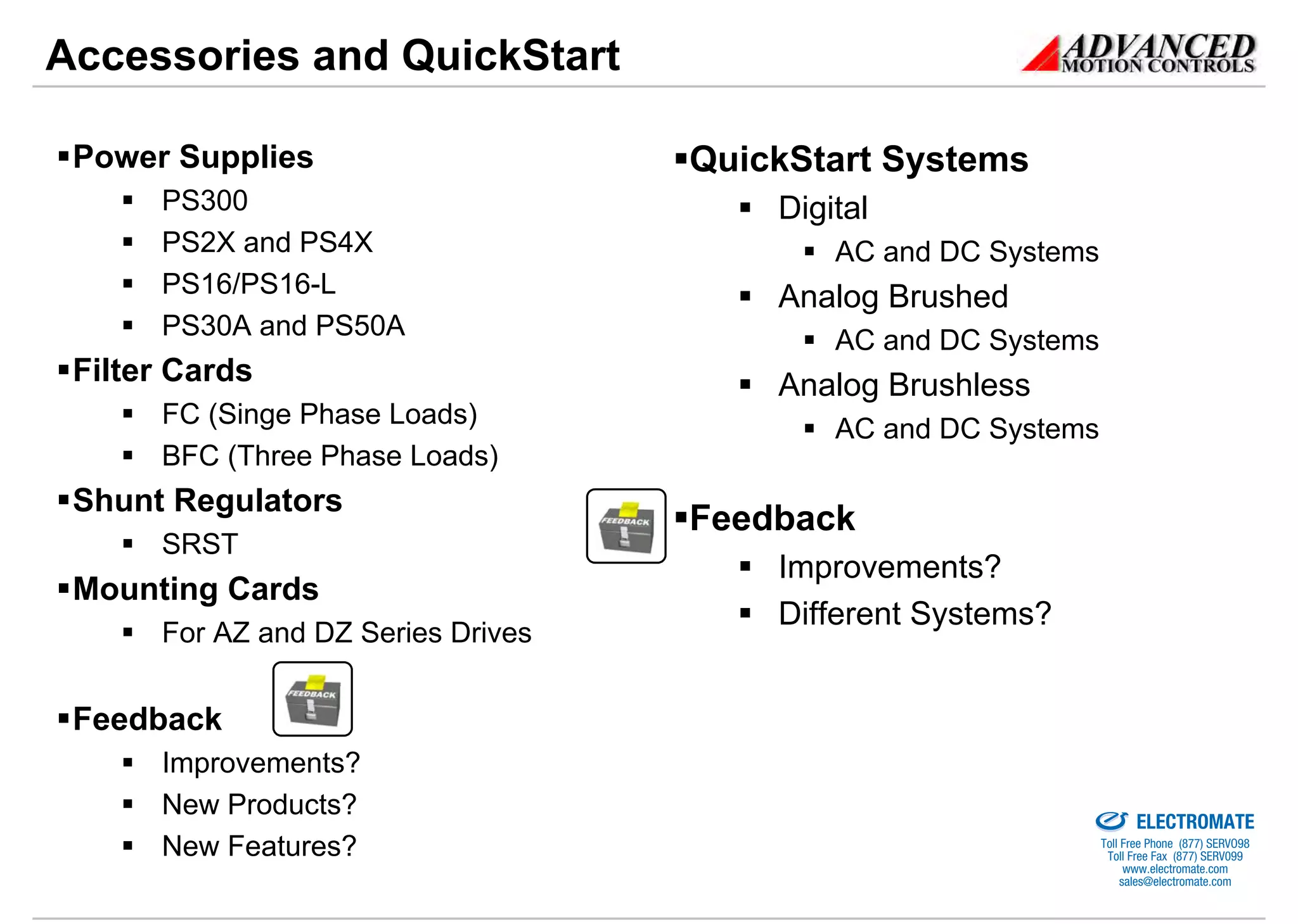 Accessories and QuickStart

 Power Supplies                     QuickStart Systems
      PS300                             Digital
      PS2X and PS4X                         AC and DC Systems
      PS16/PS16-L                       Analog Brushed
      PS30A and PS50A
                                            AC and DC Systems
 Filter Cards                           Analog Brushless
      FC (Singe Phase Loads)
                                            AC and DC Systems
      BFC (Three Phase Loads)
 Shunt Regulators
                                    Feedback
      SRST
                                        Improvements?
 Mounting Cards
                                        Different Systems?
      For AZ and DZ Series Drives


 Feedback
      Improvements?
                                                           Sold & Serviced By:

      New Products?
                                                                                 ELECTROMATE
      New Features?                                                       Toll Free Phone (877) SERVO98
                                                                           Toll Free Fax (877) SERV099
                                                                                www.electromate.com
                                                                               sales@electromate.com
 