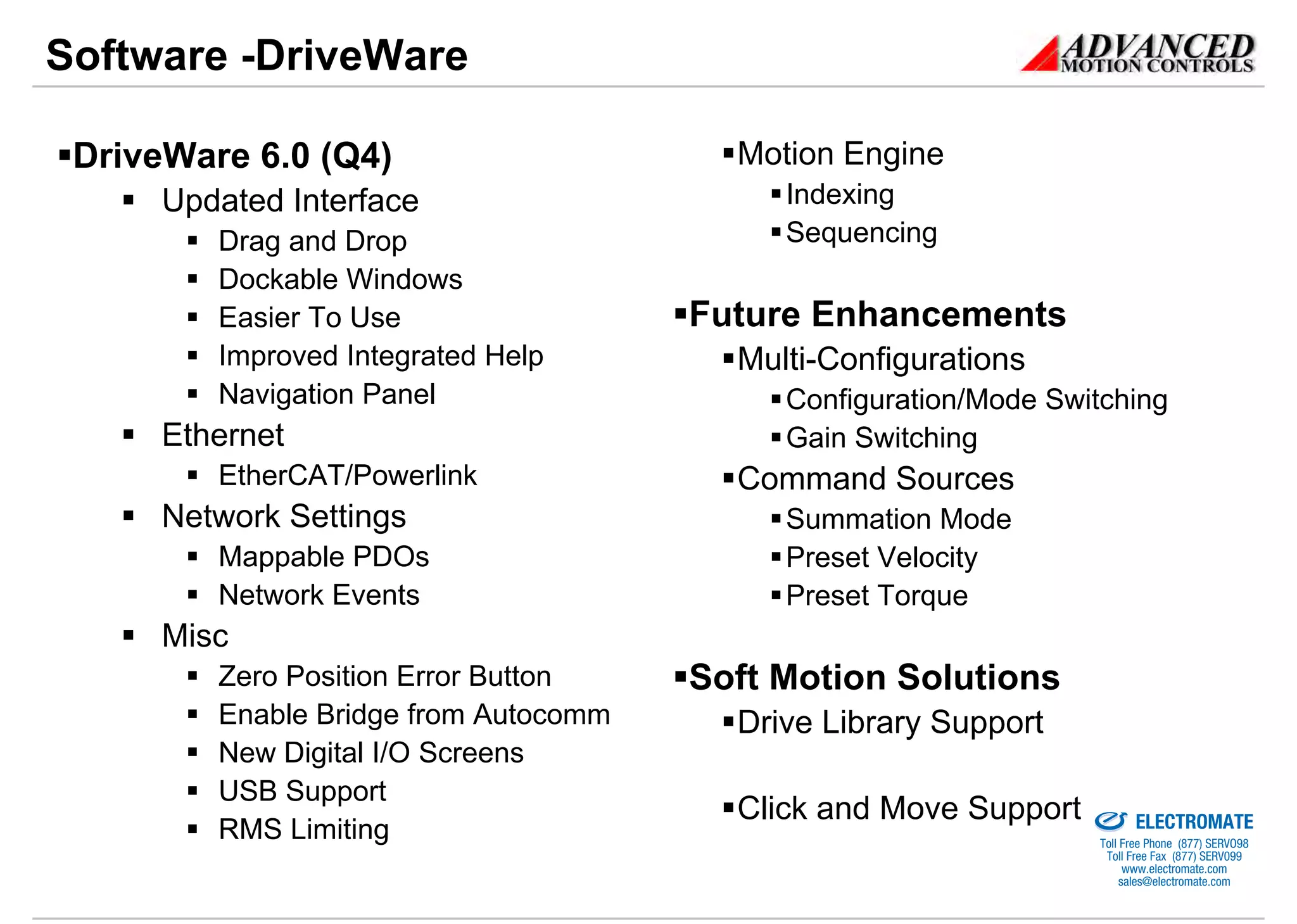 Software -DriveWare

 DriveWare 6.0 (Q4)                      Motion Engine
      Updated Interface                     Indexing
         Drag and Drop                      Sequencing
         Dockable Windows
         Easier To Use                 Future Enhancements
         Improved Integrated Help        Multi-Configurations
         Navigation Panel                   Configuration/Mode Switching
      Ethernet                              Gain Switching
         EtherCAT/Powerlink              Command Sources
      Network Settings                      Summation Mode
         Mappable PDOs                      Preset Velocity
         Network Events                     Preset Torque
      Misc
         Zero Position Error Button    Soft Motion Solutions
         Enable Bridge from Autocomm     Drive Library Support
         New Digital I/O Screens
         USB Support                                            Sold & Serviced By:

                                         Click and Move Support                       ELECTROMATE
         RMS Limiting                                                          Toll Free Phone (877) SERVO98
                                                                                Toll Free Fax (877) SERV099
                                                                                     www.electromate.com
                                                                                    sales@electromate.com
 
